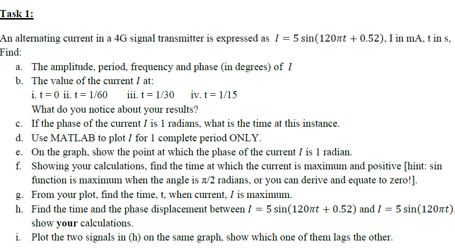 From your plot, find the time, t, when current, I is maximum.
Find the time and the phase displacement between I = 5 sin(120at + 0.52) and I = 5 sin(120nt)
show your calculations.
Plot the two signals in (h) on the same graph, show which one of them lags the other.
