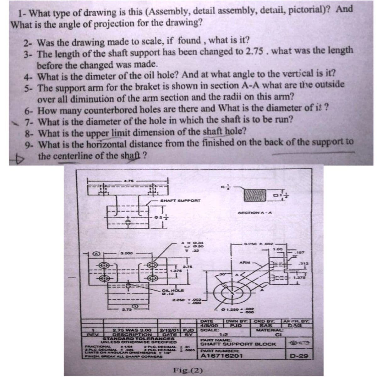 1- What type of drawing is this (Assembly, detail assembly, detail, pictorial)? And
What is the angle of projection for the drawing?
2- Was the drawing made to scale, if found, what is it?
3- The length of the shaft support has been changed to 2.75. what was the length
before the changed was made.
4- What is the dimeter of the oil hole? And at what angle to the vertical is it?
5- The support arm for the braket is shown in section A-A what are the outside
over all diminution of the arm section and the radii on this arm?
6- How many counterbored holes are there and What is the diameter of it?
7- What is the diameter of the hole in which the shaft is to be run?
8- What is the upper limit dimension of the shaft hole?
9- What is the horizontal distance from the finished on the back of the support to
the centerline of the shaft?
4.75
01-
SHAFT SUPPORT
SECTIONA-A
3.250 2.002
32
T
021
ㅗ
3.000
2.250.002.
000
2.75
1
REV
2.75 WAS 3.00 2/12/01 PJD
DESCRIPTION DATE BY
STANDARD TOLERANCES
UNLESS OTHERWISE SPECIFIED
FRACTIONAL 21/54
2 PLC. DECIMAL 201
3 PLC DECIMAL 2005
PLC. DECIMAL 20005
LIMITS ON ANGULAR DIMENSIONS: 1/2"
FINISH BREAK ALL SHARP CORNERS
Fig.(2)
2.75
1.375
OIL HOLE
0.12
ARM
01.250.002
000
1.00
187
312
1.375
DATE
DWN BY:
4/5/00
PJD
SCALE:
CKD BY: APPR BY:
SAS IDAG
MATERIAL:
CI
1:2
PART NAME:
444
SHAFT SUPPORT BLOCK
PART NUMBER:
A16716201
D-29