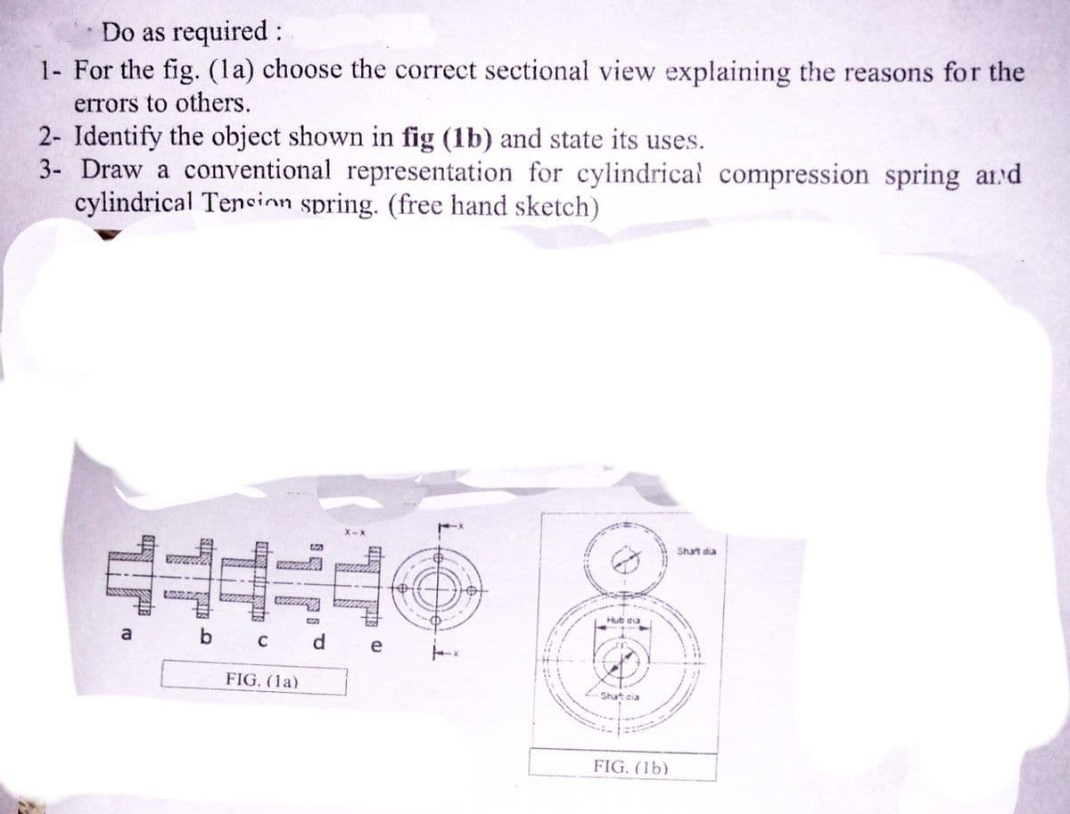 Do as required:
1- For the fig. (la) choose the correct sectional view explaining the reasons for the
errors to others.
2- Identify the object shown in fig (1b) and state its uses.
3- Draw a conventional representation for cylindrical compression spring and
cylindrical Tension spring. (free hand sketch)
Shaft dia
MELLTYY
52
a
b
C
FIG. (la)
d
e
to
Î
0
Hub dia
-Shaft cia
FIG. (lb)