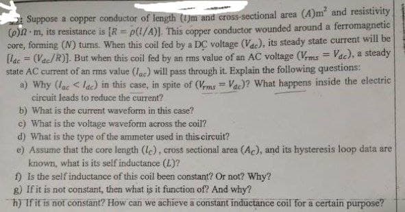 A Suppose a copper conductor of length (UUm and cross-sectional area (A)m" and resistivity
(6)N m, its resistance is [R = p(1/A)]. This copper conductor wounded around a ferromagnetic
core, forming (N) turns. When this coil fed by a DC voltage (Va), its steady state current will be
[lae = (Vac/R)]. But when this coil fed by an ms value of an AC voltage (Vms = Vdc), a steady
state AC current of an rms value (lac) will pass through it. Explain the following questions:
a) Why (lac < ldc) in this case, in spite of (Vms = Va)? What happens inside the electric
circuit leads to reduce the current?
b) What is the current waveform in this case?
c) What is the voltage waveform across the coil?
d) What is the type of the ammeter used in this circuit?
e) Assume that the core length (le), cross sectional area (Ac), and its hysteresis loop data are
known, what is its self inductance (L)?
f) is the self inductance of this coil been constant? Or not? Why?
g) If it is not constant, then what is it function of? And why?
h) Ifit is not constant? How can we achieve a constant inductance coil for a certain purpose?
%3D
