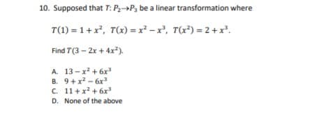 10. Supposed that T: P,→P3 be a linear transformation where
T(1) = 1+ x, T(x) = x² – x², T(x³) = 2+ x*.
Find T(3 – 2x + 4x?).
A. 13-x + 6x
B. 9+x - 6x
C. 11 +x? + 6x
D. None of the above
