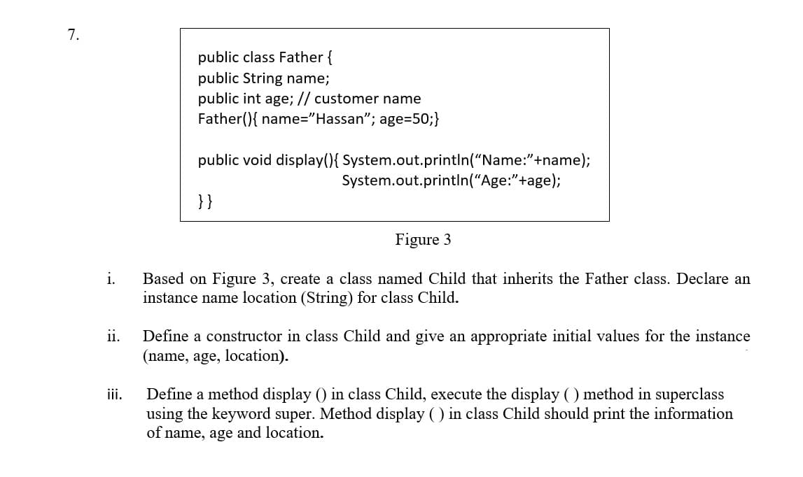 7.
public class Father {
public String name;
public int age; // customer name
Father(){ name="Hassan"; age=50;}
public void display(){ System.out.println("Name:"+name);
System.out.println("Age:"+age);
}}
Figure 3
i.
Based on Figure 3, create a class named Child that inherits the Father class. Declare an
instance name location (String) for class Child.
ii.
Define a constructor in class Child and give an appropriate initial values for the instance
(name, age, location).
Define a method display () in class Child, execute the display () method in superclass
using the keyword super. Method display () in class Child should print the information
of name, age and location.
ii.
