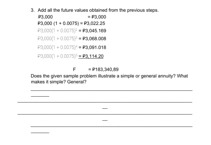 3. Add all the future values obtained from the previous steps.
= P3,000
P3,000 (1 + 0.0075) = P3,022.25
P3,000
P3,000(1 + 0.0075)² = P3,045.169
P3,000(1 + 0.0075)³ = P3,068.008
P3,000(1 + 0.0075)4 = P3,091.018
P3,000(1 + 0.0075)5 = P3,114.20
F
= P183,340,89
Does the given sample problem illustrate a simple or general annuity? What
makes it simple? General?
