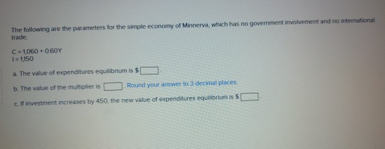 The following are the parameters for the simple economy of Minnerva, which has no government involvement and no international
trade.
C-1,060+0.60Y
1=1,150
a. The value of expenditures equilibrium is $1
b. The value of the multiplier is
Round your answer to 3 decimal places.
c. If investment increases by 450, the new value of expenditures equilibrium is S