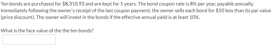 Ten bonds are purchased for $8,310.93 and are kept for 5 years. The bond coupon rate is 8% per year, payable annually.
Immediately following the owner's receipt of the last coupon payment, the owner sells each bond for $50 less than its par value
(price discount). The owner will invest in the bonds if the effective annual yield is at least 10%.
What is the face value of the the ten bonds?
