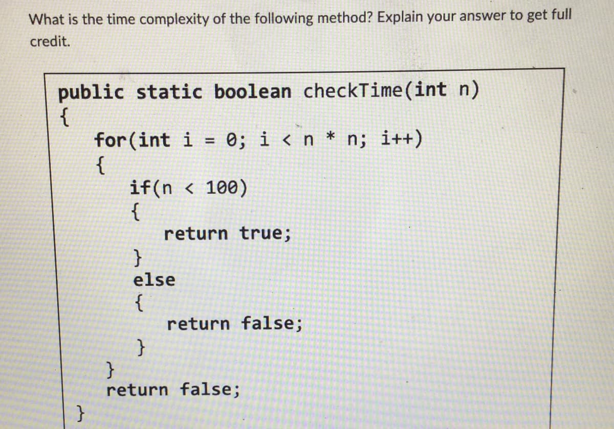 What is the time complexity of the following method? Explain your answer to get full
credit.
public static boolean checkTime (int n)
{
}
for (int i = 0; i < n * n; i++)
{
if(n < 100)
{
return true;
}
else
{
}
return false;
}
return false;