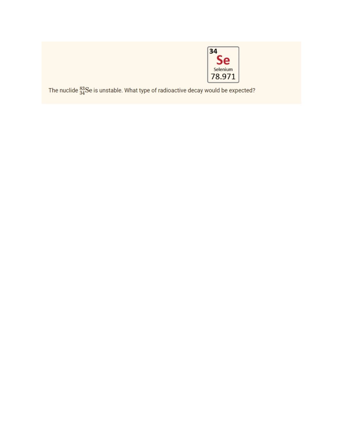 34
Se
Selenium
78.971
The nuclide 33Se is unstable. What type of radioactive decay would be expected?