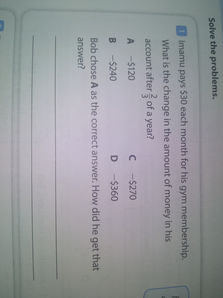 Solve the problems.
1 Imamu pays $30 each month for his gym membership.
What is the change in the amount of money in his
account after of a year?
A
-$120
C -$270
B -$240
D -$360
Bob chose A as the correct answer. How did he get that
answer?
