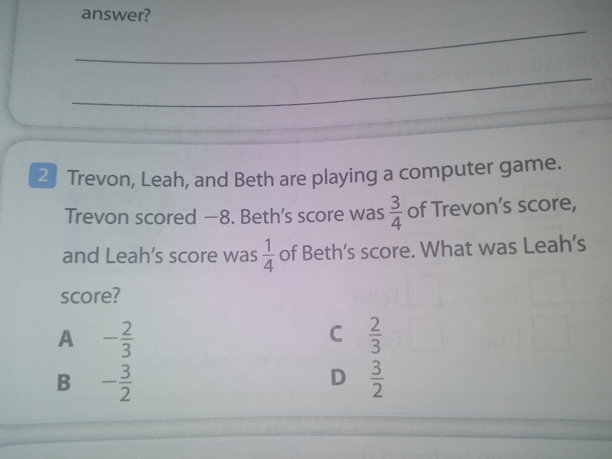 answer?
2 Trevon, Leah, and Beth are playing a computer game.
Trevon scored -8. Beth's score was of Trevon's score,
3
4
- of Beth's score. What was Leah's
4
and Leah's score was
score?
2
3
3
2/33/2
