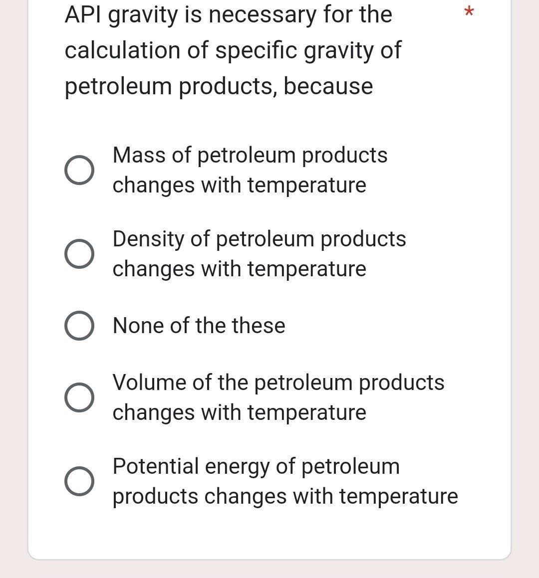 API gravity is necessary for the
calculation of specific gravity of
petroleum products, because
O
Mass of petroleum products
changes with temperature
O
Density of petroleum products
changes with temperature
O None of the these
Volume of the petroleum products
changes with temperature
Potential energy of petroleum
products changes with temperature