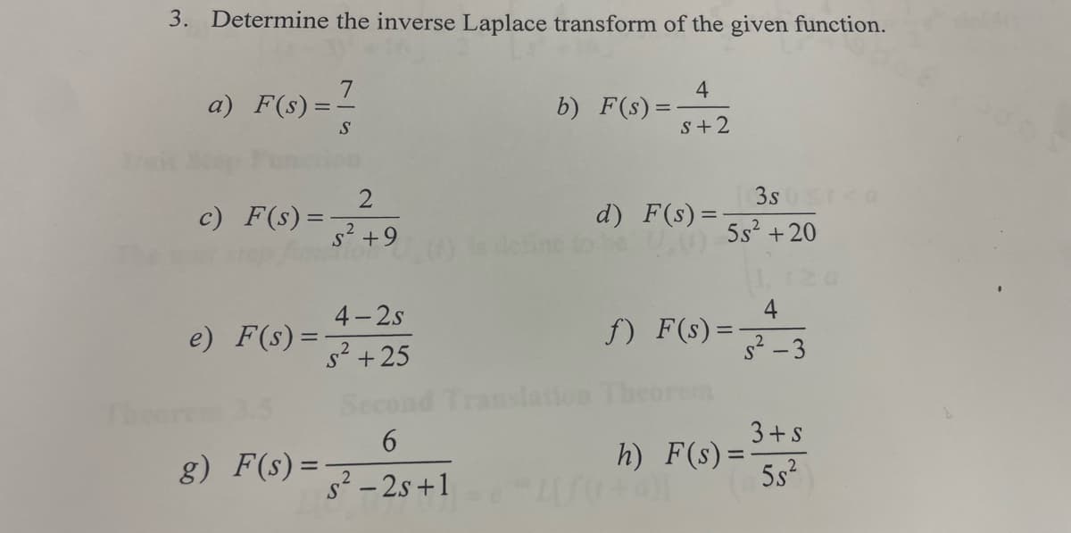 3. Determine the inverse Laplace transform of the given function.
Theor
a) F(s) =
=-
c) F(s) =
e) F(s) =
=
7
g) F(s) =
S
2
s² +9
4-2s
2
S² +25
6
s² - 2s +1
b) F(s) =
nslation
4
S+2
d) F(s) =
5s² +20
f) F(s) =
3sta
h) F(s) =
4
s²-3
3+ s
5.5²