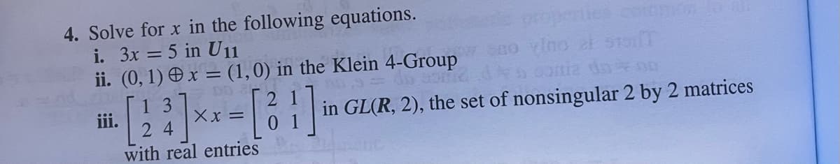 4. Solve for x in the following equations.
i. 3x = 5 in U11
ii.
iii.
(0, 1) x = (1, 0) in the Klein 4-Group
0,9 = dn somie
3
[ 2 ³] x x = [ ²1 ] in
01
with real entries
properties common
no vino al 519T
conia da OD
in GL(R, 2), the set of nonsingular 2 by 2 matrices