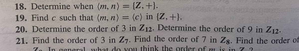 18. Determine when (m, n) = {Z, +}.
19. Find c such that (m, n) = (c) in {Z, +}.
20. Determine the order of 3 in Z12. Determine the order of 9 in Z12.
21. Find the order of 3 in Z7. Find the order of 7 in Zg. Find the order of
7 In general what do you think the order of m is in 72