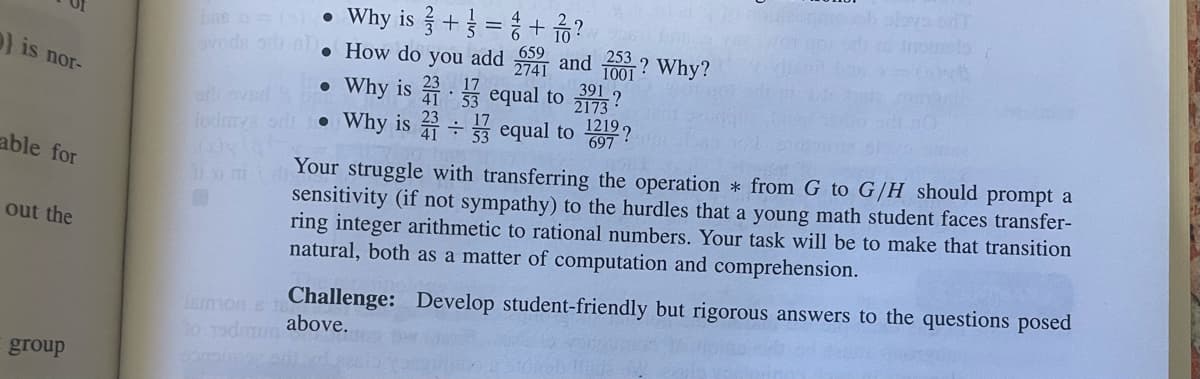 } is nor-
able for
out the
group
be a = (s). Why is
+=+?
• How do you add 659 and 253
2741
1001
Why is
equal to
jodmya siti • Why is
●
=
391 ?
2173
equal to 1219?
697
kan
Why?
Your struggle with transferring the operation * from G to G/H should prompt a
sensitivity (if not sympathy) to the hurdles that a young math student faces transfer-
ring integer arithmetic to rational numbers. Your task will be to make that transition
natural, both as a matter of computation and comprehension.
lemion s 18
Challenge: Develop student-friendly but rigorous answers to the questions posed
to odmum above.