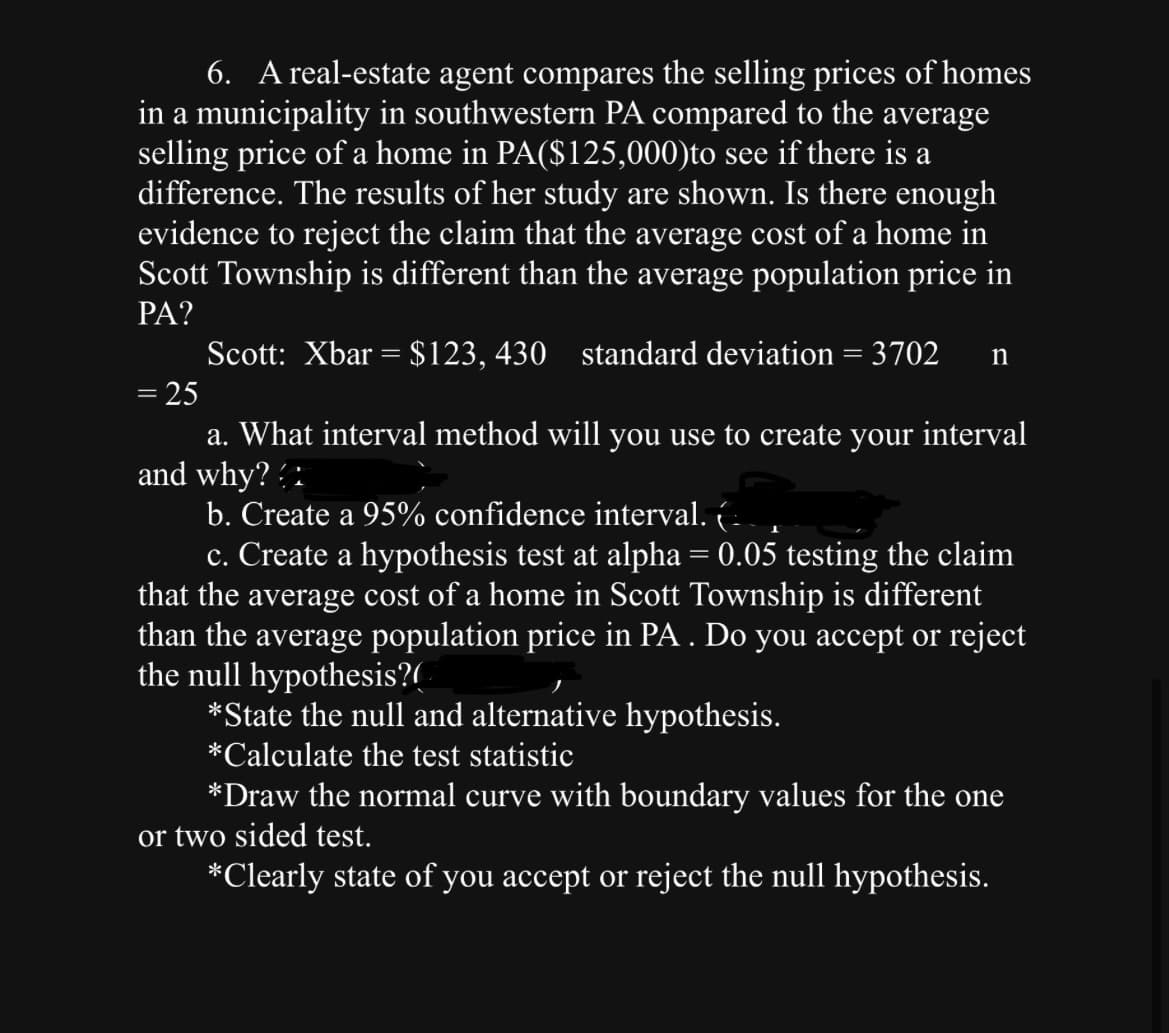 6. A real-estate agent compares the selling prices of homes
in a municipality in southwestern PA compared to the average
selling price of a home in PA($125,000)to see if there is a
difference. The results of her study are shown. Is there enough
evidence to reject the claim that the average cost of a home in
Scott Township is different than the average population price in
PA?
Scott: Xbar = $123, 430 standard deviation = 3702 n
= 25
a. What interval method will you use to create your interval
and why??
b. Create a 95% confidence interval. (
c. Create a hypothesis test at alpha = 0.05 testing the claim
that the average cost of a home in Scott Township is different
than the average population price in PA . Do you accept or reject
the null hypothesis?
*State the null and alternative hypothesis.
*Calculate the test statistic
*Draw the normal curve with boundary values for the one
or two sided test.
*Clearly state of you accept or reject the null hypothesis.