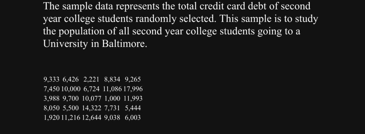 The sample data represents the total credit card debt of second
year college students randomly selected. This sample is to study
the population of all second year college students going to a
University in Baltimore.
9,333 6,426 2,221 8,834 9,265
7,450 10,000 6,724 11,086 17,996
3,988 9,700 10,077 1,000 11,993
8,050 5,500 14,322 7,731 5,444
1,920 11,216 12,644 9,038 6,003