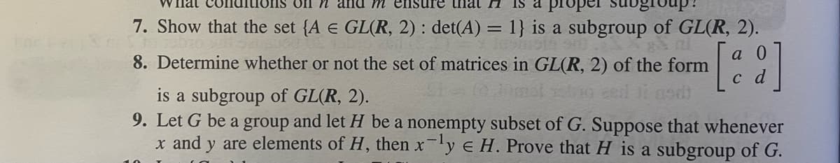 Fac
on n and m ensure that FI IS proper
7. Show that the set {A E GL(R, 2) : det(A) = 1} is a subgroup of GL(R, 2).
8. Determine whether or not the set of matrices in GL(R, 2) of the form
a
[2]
c d
is a subgroup of GL(R, 2).
eed ji asdi
9. Let G be a group and let H be a nonempty subset of G. Suppose that whenever
x and y are elements of H, then xy e H. Prove that H is a subgroup of G.