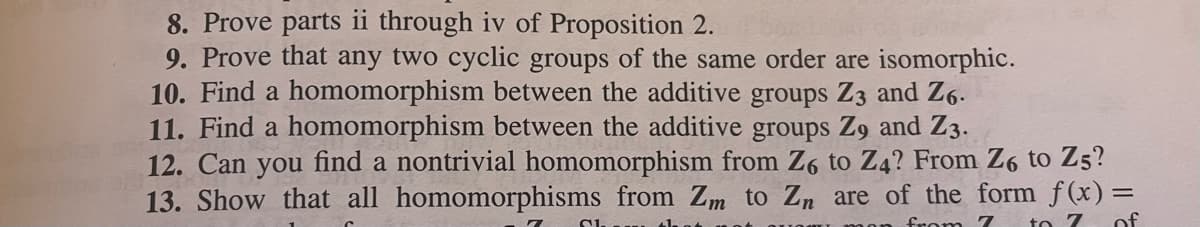 8. Prove parts ii through iv of Proposition 2.
9. Prove that any two cyclic groups of the same order are isomorphic.
10. Find a homomorphism between the additive groups Z3 and Z6.
11. Find a homomorphism between the additive groups Z9 and Z3.
12. Can you find a nontrivial homomorphism from Z6 to Z4? From Z6 to Z5?
13. Show that all homomorphisms from Zm to Zn are of the form f(x) =
from 7 to 7 of