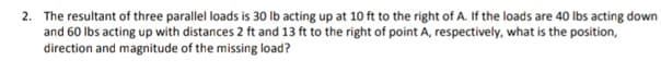 2. The resultant of three parallel loads is 30 Ib acting up at 10 ft to the right of A. If the loads are 40 lbs acting down
and 60 Ibs acting up with distances 2 ft and 13 ft to the right of point A, respectively, what is the position,
direction and magnitude of the missing load?
