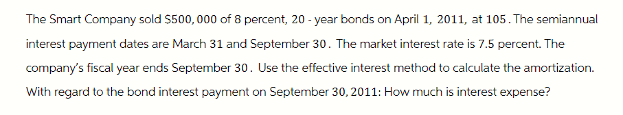 The Smart Company sold $500,000 of 8 percent, 20-year bonds on April 1, 2011, at 105. The semiannual
interest payment dates are March 31 and September 30. The market interest rate is 7.5 percent. The
company's fiscal year ends September 30. Use the effective interest method to calculate the amortization.
With regard to the bond interest payment on September 30, 2011: How much is interest expense?