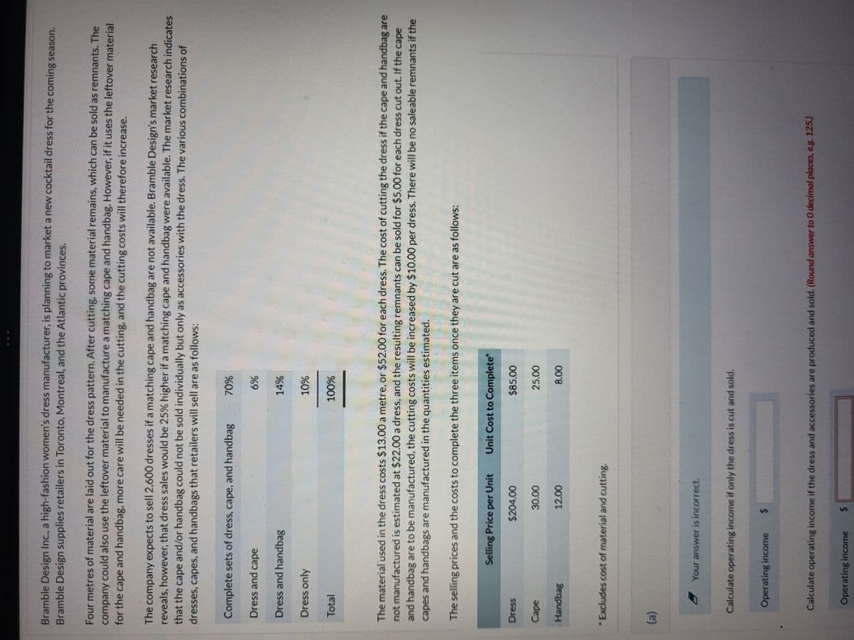 Bramble Design Inc., a high-fashion women's dress manufacturer, is planning to market a new cocktail dress for the coming season.
Bramble Design supplies retailers in Toronto, Montreal, and the Atlantic provinces.
Four metres of material are laid out for the dress pattern. After cutting, some material remains, which can be sold as remnants. The
company could also use the leftover material to manufacture a matching cape and handbag. However, if it uses the leftover material
for the cape and handbag, more care will be needed in the cutting, and the cutting costs will therefore increase.
The company expects to sell 2,600 dresses if a matching cape and handbag are not available. Bramble Design's market research
reveals, however, that dress sales would be 25% higher if a matching cape and handbag were available. The market research indicates
that the cape and/or handbag could not be sold individually but only as accessories with the dress. The various combinations of
dresses, capes, and handbags that retailers will sell are as follows:
Complete sets of dress, cape, and handbag
70%
Dress and cape
6%
14%
Dress and handbag
Dress only
Total
10%
100%
The material used in the dress costs $13.00 a metre, or $52.00 for each dress. The cost of cutting the dress if the cape and handbag are
not manufactured is estimated at $22.00 a dress, and the resulting remnants can be sold for $5.00 for each dress cut out. If the cape
and handbag are to be manufactured, the cutting costs will be increased by $10.00 per dress. There will be no saleable remnants if the
capes and handbags are manufactured in the quantities estimated.
The selling prices and the costs to complete the three items once they are cut are as follows:
Selling Price per Unit
Unit Cost to Complete"
Dress
$204.00
$85.00
Cape
30.00
25.00
Handbag
12.00
8.00
*Excludes cost of material and cutting.
(a)
Your answer is incorrect
Calculate operating income if only the dress is cut and sold.
Operating income $
Calculate operating income if the dress and accessories are produced and sold. (Round answer to O decimal places, eg. 125.)
Operating income 6