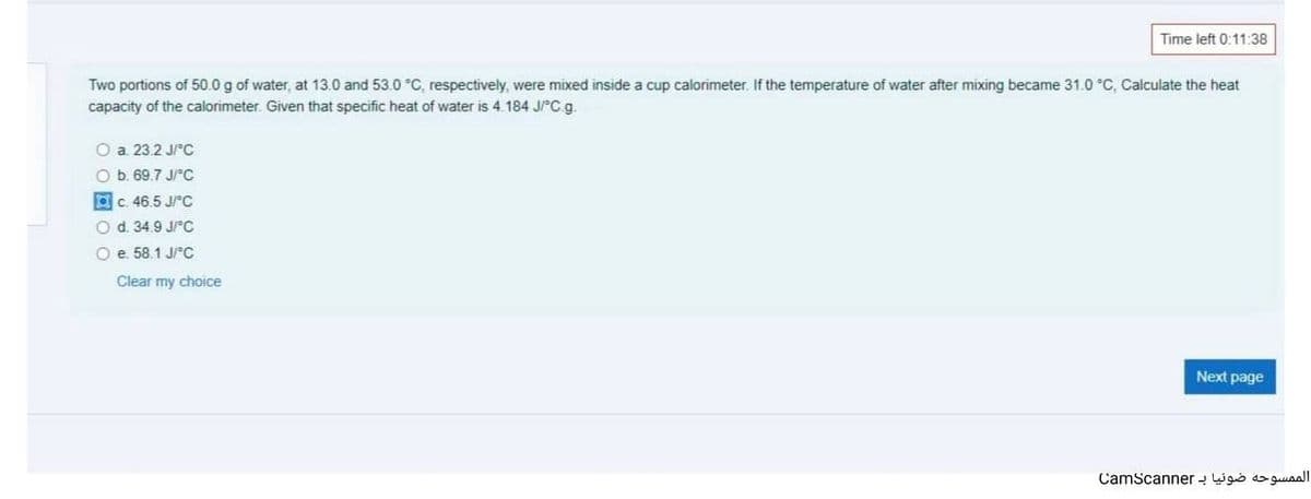 Time left 0:11:38
Two portions of 50.0 g of water, at 13.0 and 53.0 °C, respectively, were mixed inside a cup calorimeter. If the temperature of water after mixing became 31.0 °C, Calculate the heat
capacity of the calorimeter. Given that specific heat of water is 4.184 JPC g.
O a 23.2 J/C
O b. 69.7 J/rc
Oc. 46.5 JrC
O d. 34.9 J/C
O e. 58.1 J/C
Clear my choice
Next page
CamScanner igiò do guuaalI
