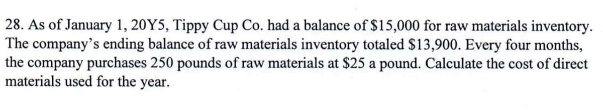 28. As of January 1, 20Y5, Tippy Cup Co. had a balance of $15,000 for raw materials inventory.
The company's ending balance of raw materials inventory totaled $13,900. Every four months,
the company purchases 250 pounds of raw materials at $25 a pound. Calculate the cost of direct
materials used for the year.