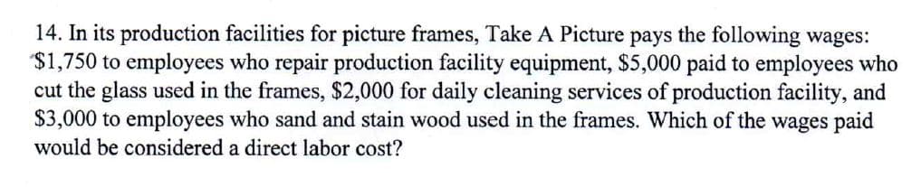 14. In its production facilities for picture frames, Take A Picture pays the following wages:
$1,750 to employees who repair production facility equipment, $5,000 paid to employees who
cut the glass used in the frames, $2,000 for daily cleaning services of production facility, and
$3,000 to employees who sand and stain wood used in the frames. Which of the wages paid
would be considered a direct labor cost?