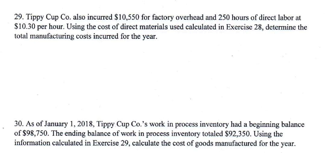 29. Tippy Cup Co. also incurred $10,550 for factory overhead and 250 hours of direct labor at
$10.30 per hour. Using the cost of direct materials used calculated in Exercise 28, determine the
total manufacturing costs incurred for the year.
30. As of January 1, 2018, Tippy Cup Co.'s work in process inventory had a beginning balance
of $98,750. The ending balance of work in process inventory totaled $92,350. Using the
information calculated in Exercise 29, calculate the cost of goods manufactured for the year.