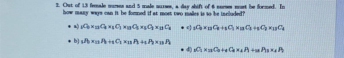 2. Out of 13 female nurses and 5 male nurses, a day shift of 6 nurses must be formed. In
how many ways can it be formed if at most two males is to be included?
• B) 5 Ch X 13 C6 X5 C1 X19C5 X5C₂ X 13 Ca
c) 5C0x19 Ce +5C1 x19 Cs +5C₂×1304
. b) 3Pb X13 PB +5 C1 X13 P +5 P₂ X 19 Pl
d) sC1 X 13 Co+a Coxa Pi +18 PiB X4 P