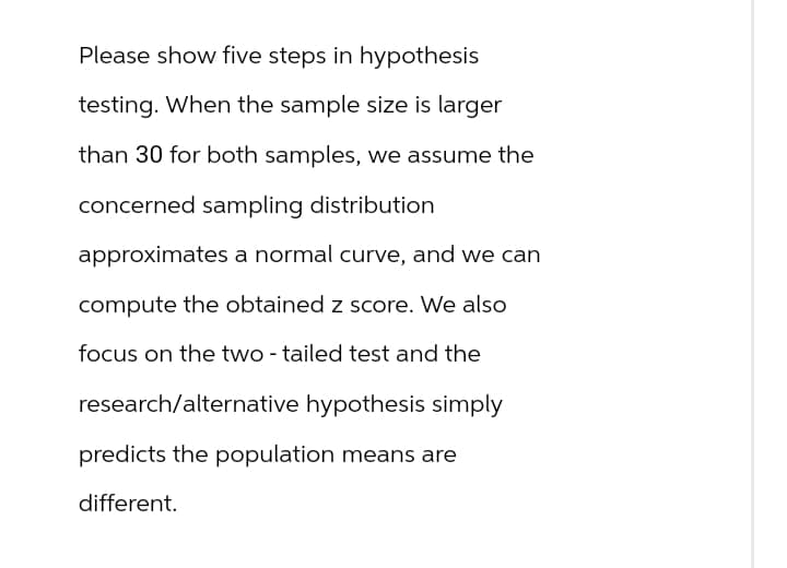 Please show five steps in hypothesis
testing. When the sample size is larger
than 30 for both samples, we assume the
concerned sampling distribution
approximates a normal curve, and we can
compute the obtained z score. We also
focus on the two-tailed test and the
research/alternative hypothesis simply
predicts the population means are
different.