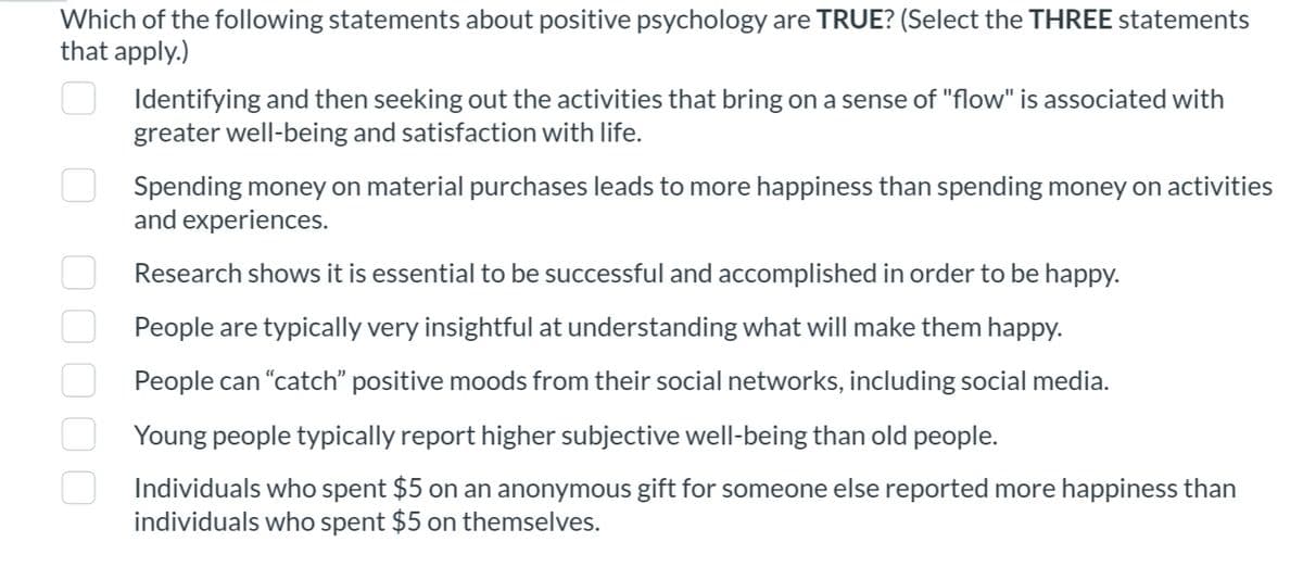 Which of the following statements about positive psychology are TRUE? (Select the THREE statements
that apply.)
●●●●0
Identifying and then seeking out the activities that bring on a sense of "flow" is associated with
greater well-being and satisfaction with life.
Spending money on material purchases leads to more happiness than spending money on activities
and experiences.
Research shows it is essential to be successful and accomplished in order to be happy.
People are typically very insightful at understanding what will make them happy.
People can "catch" positive moods from their social networks, including social media.
Young people typically report higher subjective well-being than old people.
Individuals who spent $5 on an anonymous gift for someone else reported more happiness than
individuals who spent $5 on themselves.