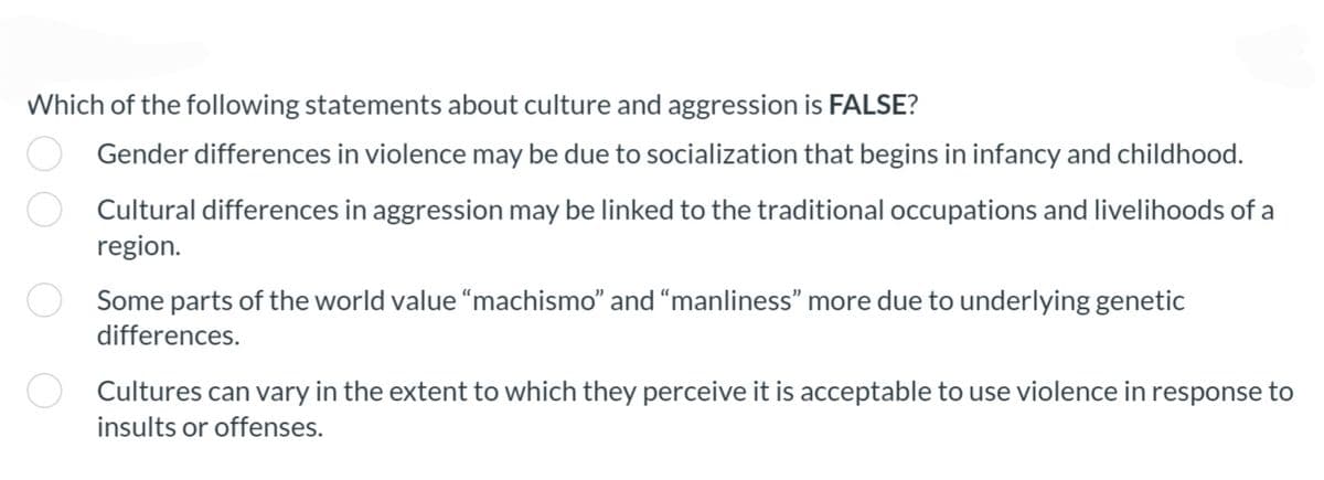 Which of the following statements about culture and aggression is FALSE?
Gender differences in violence may be due to socialization that begins in infancy and childhood.
O Cultural differences in aggression may be linked to the traditional occupations and livelihoods of a
region.
Some parts of the world value "machismo" and "manliness" more due to underlying genetic
differences.
Cultures can vary in the extent to which they perceive it is acceptable to use violence in response to
insults or offenses.