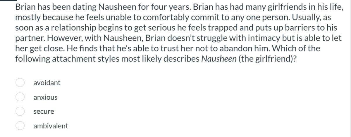 Brian has been dating Nausheen for four years. Brian has had many girlfriends in his life,
mostly because he feels unable to comfortably commit to any one person. Usually, as
soon as a relationship begins to get serious he feels trapped and puts up barriers to his
partner. However, with Nausheen, Brian doesn't struggle with intimacy but is able to let
her get close. He finds that he's able to trust her not to abandon him. Which of the
following attachment styles most likely describes Nausheen (the girlfriend)?
avoidant
anxious
secure
ambivalent