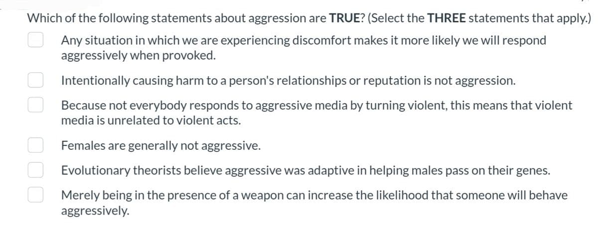 Which of the following statements about aggression are TRUE? (Select the THREE statements that apply.)
Any situation in which we are experiencing discomfort makes it more likely we will respond
aggressively when provoked.
Intentionally causing harm to a person's relationships or reputation is not aggression.
Because not everybody responds to aggressive media by turning violent, this means that violent
media is unrelated to violent acts.
Females are generally not aggressive.
Evolutionary theorists believe aggressive was adaptive in helping males pass on their genes.
Merely being in the presence of a weapon can increase the likelihood that someone will behave
aggressively.
n
000