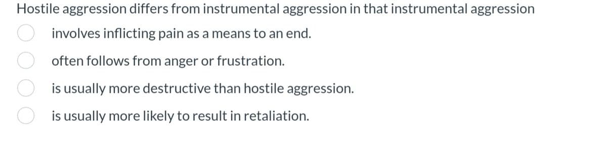 Hostile aggression differs from instrumental aggression in that instrumental aggression
involves inflicting pain as a means to an end.
often follows from anger or frustration.
is usually more destructive than hostile aggression.
is usually more likely to result in retaliation.