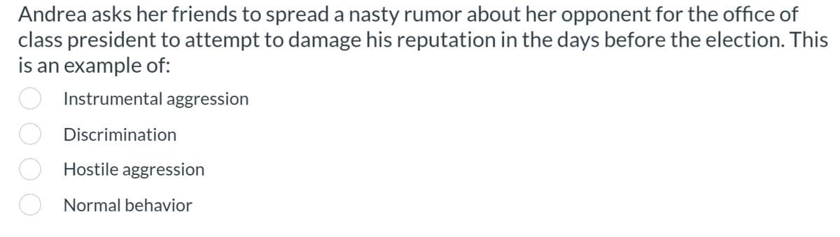 Andrea asks her friends to spread a nasty rumor about her opponent for the office of
class president to attempt to damage his reputation in the days before the election. This
is an example of:
Instrumental aggression
Discrimination
ooo
Hostile aggression
Normal behavior