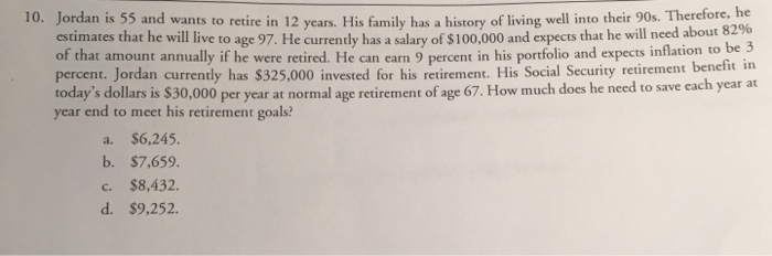 10. Jordan is 55 and wants to retire in 12 years. His family has a history of living well into their 90s. Therefore, he
estimates that he will live to age 97. He currently has a salary of $100,000 and expects that he will need about 82%
of that amount annually if he were retired. He can earn 9 percent in his portfolio and expects inflation to be 3
percent. Jordan currently has $325,000 invested for his retirement. His Social Security retirement benefit in
today's dollars is $30,000 per year at normal age retirement of age 67. How much does he need to save each year at
year end to meet his retirement goals?
a. $6,245.
b. $7,659.
C. $8,432.
d. $9,252.