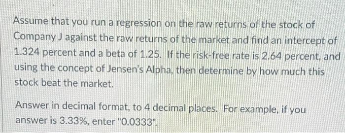 Assume that you run a regression on the raw returns of the stock of
Company J against the raw returns of the market and find an intercept of
1.324 percent and a beta of 1.25. If the risk-free rate is 2.64 percent, and
using the concept of Jensen's Alpha, then determine by how much this
stock beat the market.
Answer in decimal format, to 4 decimal places. For example, if you
answer is 3.33%, enter "0.0333".