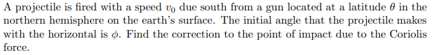 A projectile is fired with a speed vo due south from a gun located at a latitude 0 in the
northern hemisphere on the earth's surface. The initial angle that the projectile makes
with the horizontal is ø. Find the correction to the point of impact due to the Coriolis
force.
