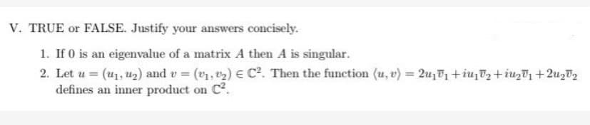 V. TRUE or FALSE. Justify your answers concisely.
1. If 0 is an eigenvalue of a matrix A then A is singular.
2. Let u = (₁, ₂) and v = (v₁, ¹₂) = C². Then the function (u, v) = 2₁₁+₁₂+U₂₁ +²₂2
defines an inner product on C².