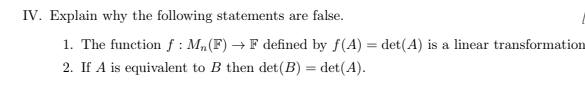 IV. Explain why the following statements are false.
1. The function f: M₁ (F) → F defined by f(A) = det(A) is a linear transformation
2. If A is equivalent to B then det (B) = det(A).