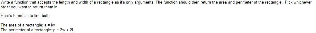 Write a function that accepts the length and width of a rectangle as it's only arguments. The function should then return the area and perimeter of the rectangle. Pick whichever
order you want to return them in.
Here's formulas to find both:
The area of a rectangle: a = lw
The perimeter of a rectangle: p = 2w + 21
