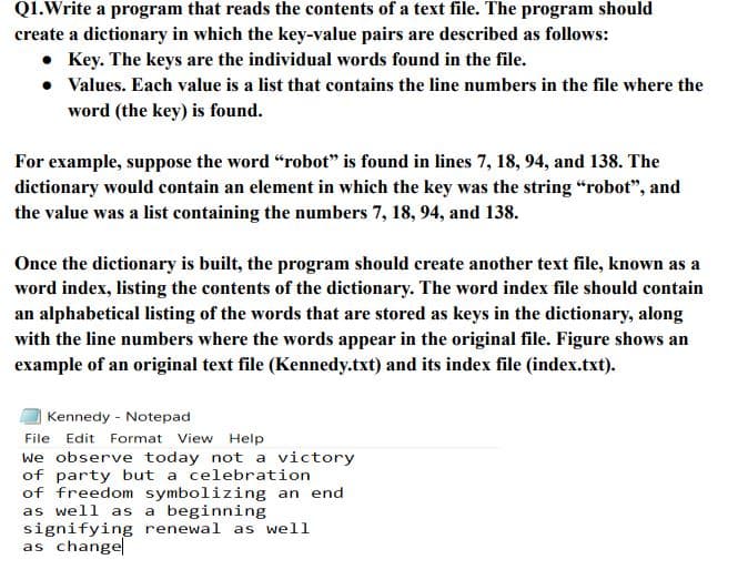 Q1.Write a program that reads the contents of a text file. The program should
create a dictionary in which the key-value pairs are described as follows:
• Key. The keys are the individual words found in the file.
• Values. Each value is a list that contains the line numbers in the file where the
word (the key) is found.
For example, suppose the word “robot" is found in lines 7, 18, 94, and 138. The
dictionary would contain an element in which the key was the string “robot", and
the value was a list containing the numbers 7, 18, 94, and 138.
Once the dictionary is built, the program should create another text file, known as a
word index, listing the contents of the dictionary. The word index file should contain
an alphabetical listing of the words that are stored as keys in the dictionary, along
with the line numbers where the words appear in the original file. Figure shows an
example of an original text file (Kennedy.txt) and its index file (index.txt).
Kennedy - Notepad
File Edit Format View Help
we observe today not a victory
of party but a celebration
of freedom symbolizing an end
as well as a beginning
signifying renewal as well
as change
