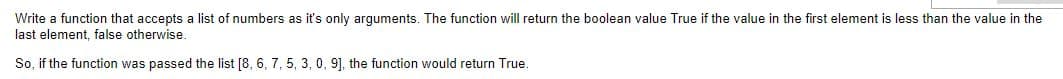 Write a function that accepts a list of numbers as it's only arguments. The function will return the boolean value True if the value in the first element is less than the value in the
last element, false otherwise.
So, if the function was passed the list [8, 6, 7, 5, 3, 0, 9], the function would return True.
