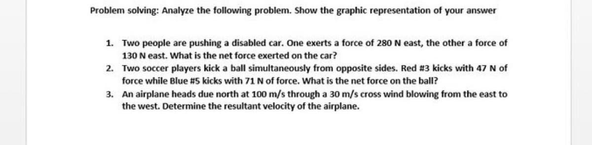 Problem solving: Analyze the following problem. Show the graphic representation of your answer
1. Two people are pushing a disabled car. One exerts a force of 280 N east, the other a force of
130 N east. What is the net force exerted on the car?
2. Two soccer players kick a ball simultaneously from opposite sides. Red #3 kicks with 47 N of
force while Blue #5 kicks with 71 N of force. What is the net force on the ball?
3. An airplane heads due north at 100 m/s through a 30 m/s cross wind blowing from the east to
the west. Determine the resultant velocity of the airplane.
