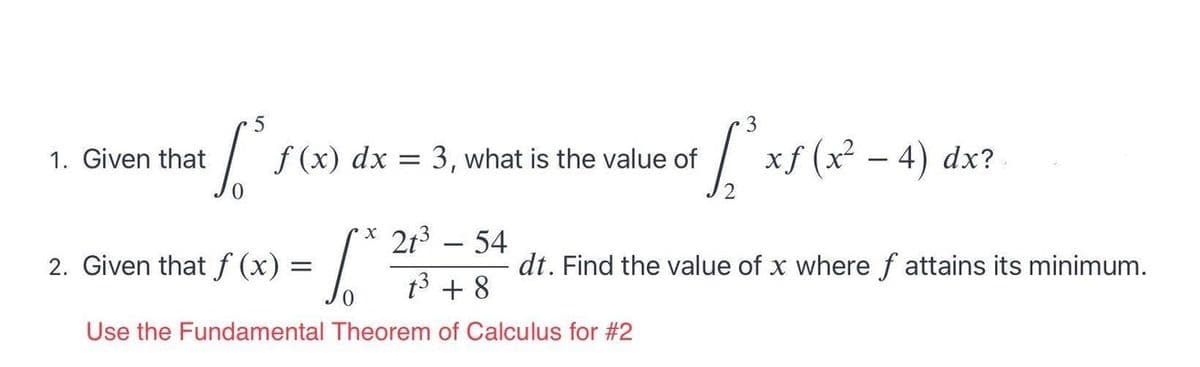 1. Given that
f (x) dx = 3, what is the value of
xf (x² – 4) dx?
X 213 -54
2. Given that f (x) =
dt. Find the value of x where f attains its minimum.
t3 + 8
Use the Fundamental Theorem of Calculus for #2
