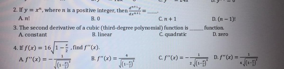 dn+1y
2. If y = x", where n is a positive integer, then
dxn+1
A. n!
В. О
С.п + 1
D. (n – 1)!
3. The second derivative of a cubic (third-degree polynomial) function is
C. quadratic
function.
A. constant
B. linear
D. zero
4. If f(x) = 16 |1 -; , find f"(x).
%3D
2
4
1
1
C. f"(x) = ·
2 (1-)
D. f" (x) =
1
A f"(x) = –
B. f"(x) =
%3D
3
4
