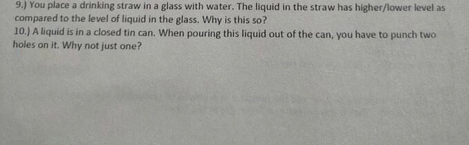 9.) You place a drinking straw in a glass with water. The liquid in the straw has higher/lower level as
compared to the level of liquid in the glass. Why is this so?
10.) A liquid is in a closed tin can. When pouring this liquid out of the can, you have to punch two
holes on it. Why not just one?
