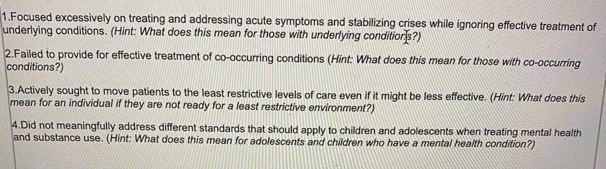 1.Focused excessively on treating and addressing acute symptoms and stabilizing crises while ignoring effective treatment of
underlying conditions. (Hint: What does this mean for those with underlying conditiors?)
2.Failed to provide for effective treatment of co-occurring conditions (Hint: What does this mean for those with co-occurring
conditions?)
3.Actively sought to move patients to the least restrictive levels of care even if it might be less effective. (Hint: What does this
mean for an individual if they are not ready for a least restrictive environment?)
4.Did not meaningfully address different standards that should apply to children and adolescents when treating mental health
and substance use. (Hint: What does this mean for adolescents and children who have a mental health condition?)
